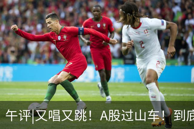午评|又唱又跳！A股过山车！到底怎么了？
