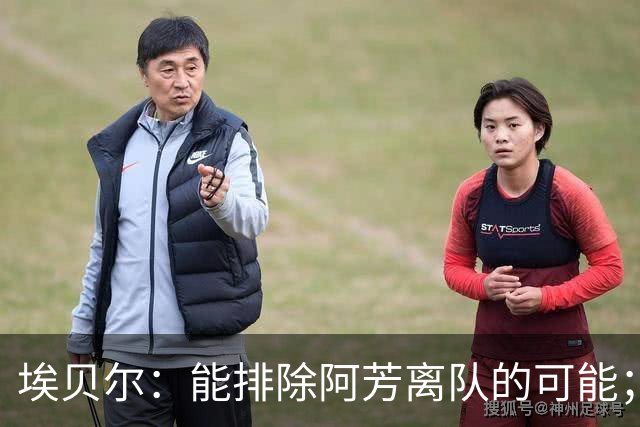 埃贝尔：能排除阿芳离队的可能；奥利塞转会传闻都是无稽之谈
